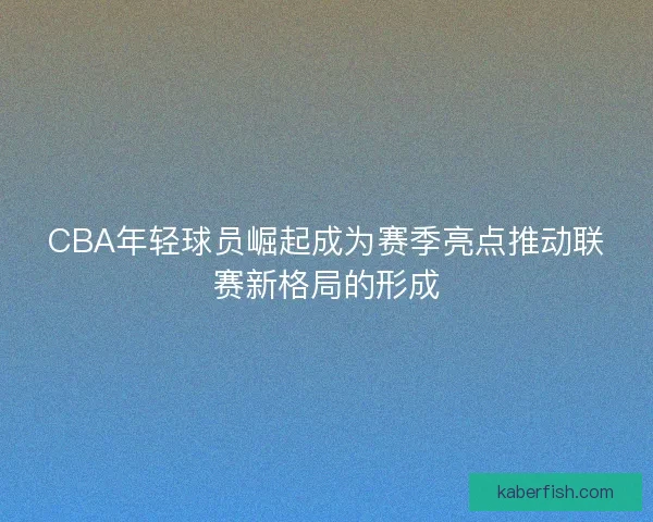 CBA年轻球员崛起成为赛季亮点推动联赛新格局的形成
