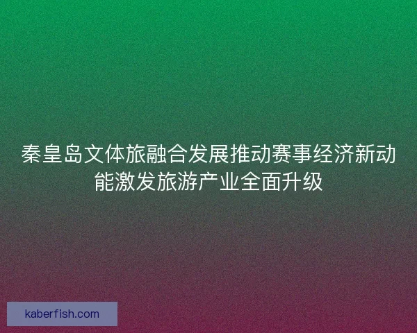 秦皇岛文体旅融合发展推动赛事经济新动能激发旅游产业全面升级