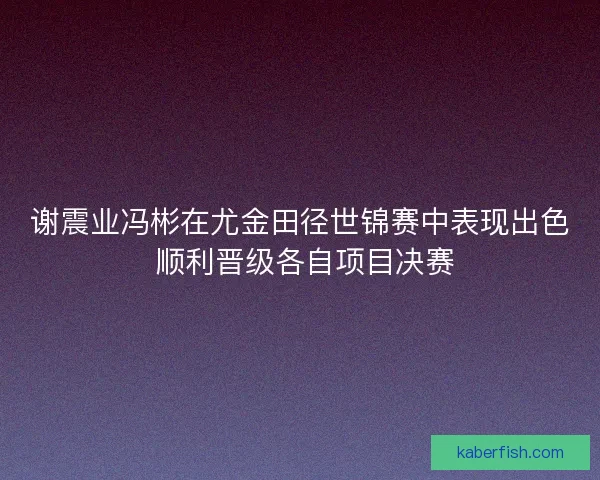 谢震业冯彬在尤金田径世锦赛中表现出色 顺利晋级各自项目决赛