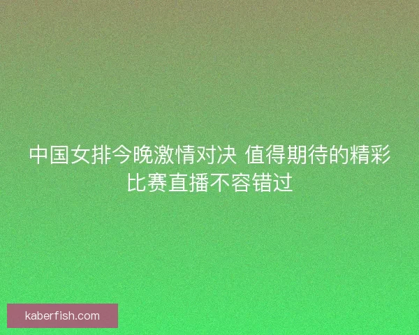 中国女排今晚激情对决 值得期待的精彩比赛直播不容错过