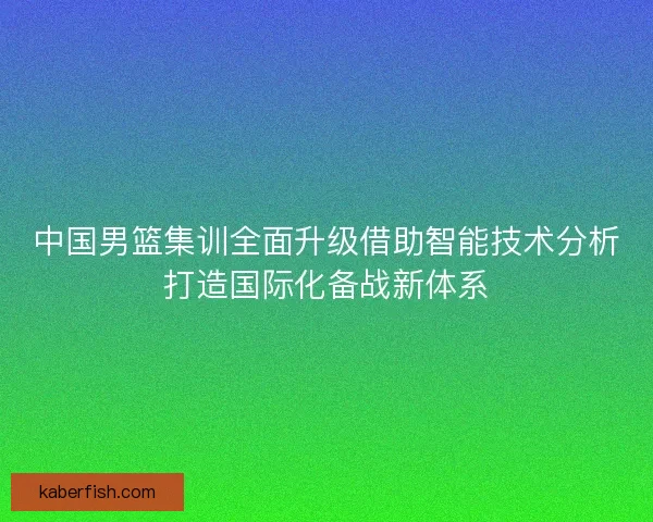 中国男篮集训全面升级借助智能技术分析打造国际化备战新体系
